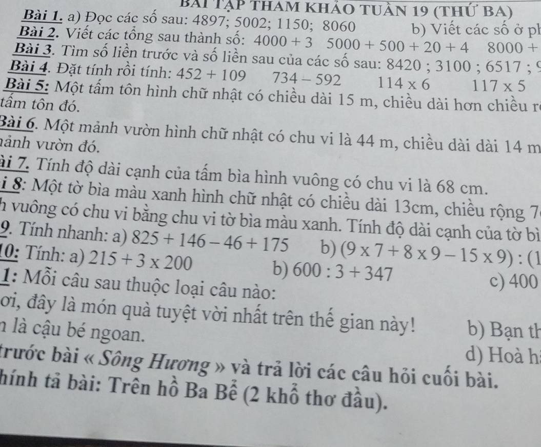 Bài Tập tham khảo tuần 19 (thứ bA)
Bài 1. a) Đọc các số sau: 4897; 5002; 1150; 8060
b) Viết các số ở ph
Bài 2. Viết các tổng sau thành số: 4000+35000+500+20+48000+
Bài 3. Tìm số liền trước và số liền sau của các số sau: 8420; 3100; 6 : 517; 
Bài 4. Đặt tính rồi tính: 452+109 734-592 114* 6 117* 5
Bài 5: Một tấm tôn hình chữ nhật có chiều dài 15 m, chiều dài hơn chiều ra
tấm tôn đó.
Bài 6. Một mảnh vườn hình chữ nhật có chu vi là 44 m, chiều dài dài 14 m
nảnh vườn đó.
ài 7. Tính độ dài cạnh của tấm bìa hình vuông có chu vi là 68 cm.
i 8: Một tờ bìa màu xanh hình chữ nhật có chiều dài 13cm, chiều rộng 7
h vuông có chu vi bằng chu vi tờ bìa màu xanh. Tính độ dài cạnh của tờ bì
9. Tính nhanh: a) 825+146-46+175 b)
10: Tính: a) 215+3* 200 (9* 7+8* 9-15* 9):(1
b) 600:3+347
1: Mỗi câu sau thuộc loại câu nào:
c) 400
lời, đây là món quà tuyệt vời nhất trên thế gian này! b) Bạn th
n là cậu bé ngoan.
d) Hoà h
trước bài « Sông Hương » và trả lời các câu hỏi cuối bài.
thính tả bài: Trên hồ Ba Bể (2 khổ thơ đầu).