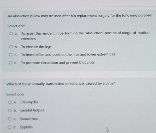 An abduction pillow may be used after hip replacement surgery for the following purpose:
Select one:
a. To assist the resident in performing the “abduction" portion of range-of-motion
exercises
b. To elevate the legs
c. To immobilize and position the hips and lower extremities
d. To promote circulation and prevent blot clots
Which of these sexually transmitted infections is caused by a virus?
Select one:
a. Chlamydia
b. Genital herpes
c. Gonorrhea
d. Syphilis