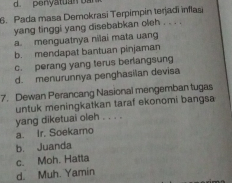 d. penyatuan bank
6. Pada masa Demokrasi Terpimpin terjadi inflasi
yang tinggi yang disebabkan oleh . . . .
a. menguatnya nilai mata uang
b. mendapat bantuan pinjaman
c. perang yang terus berlangsung
d. menurunnya penghasilan devisa
7. Dewan Perancang Nasional mengemban tugas
untuk meningkatkan taraf ekonomi bangsa
yang diketuai oleh . . . .
a. Ir. Soekarno
b. Juanda
c. Moh. Hatta
d. Muh. Yamin