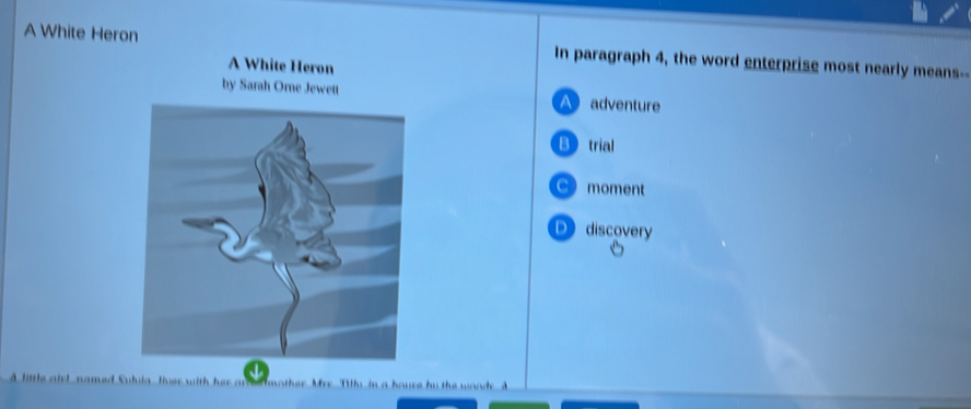 A White Heron In paragraph 4, the word enterprise most nearly means--
A White Heron
by Sarah Orne Jewett A adventure
Btrial
C) moment
Ddiscovery
A little airl named Suhia lver with h m mother Mrr Thy in a houre by the wood A