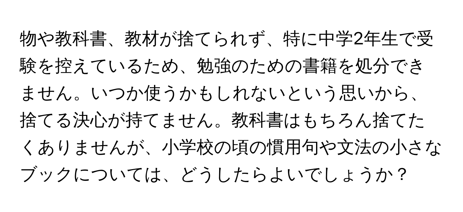 物や教科書、教材が捨てられず、特に中学2年生で受験を控えているため、勉強のための書籍を処分できません。いつか使うかもしれないという思いから、捨てる決心が持てません。教科書はもちろん捨てたくありませんが、小学校の頃の慣用句や文法の小さなブックについては、どうしたらよいでしょうか？