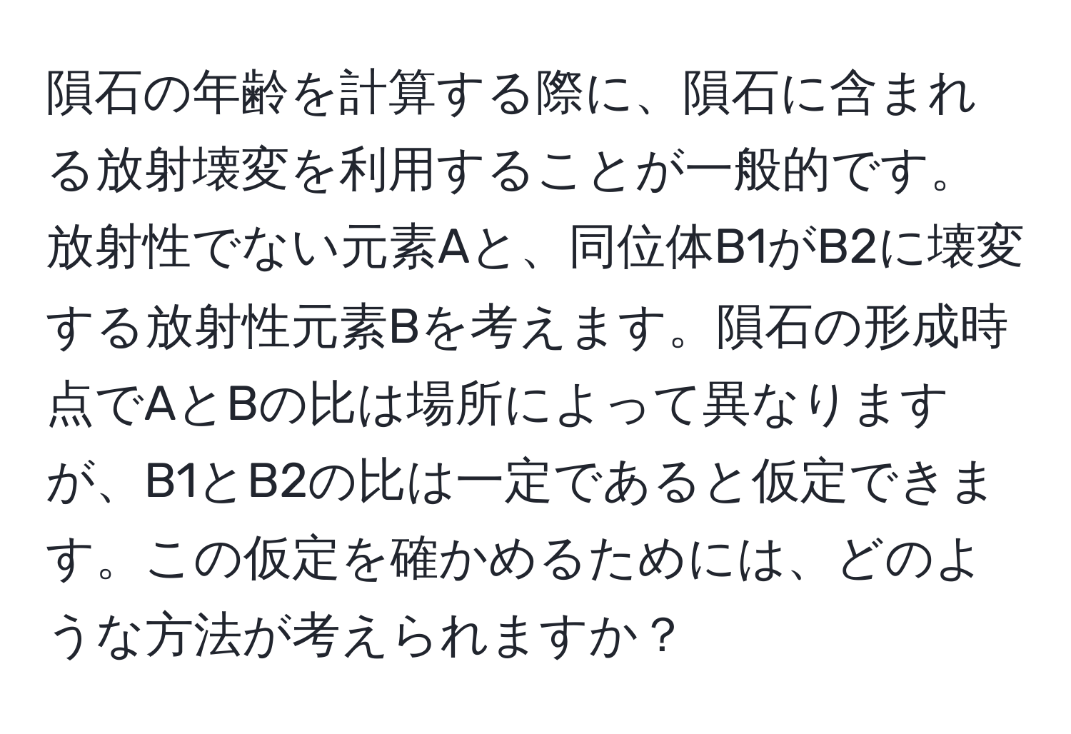 隕石の年齢を計算する際に、隕石に含まれる放射壊変を利用することが一般的です。放射性でない元素Aと、同位体B1がB2に壊変する放射性元素Bを考えます。隕石の形成時点でAとBの比は場所によって異なりますが、B1とB2の比は一定であると仮定できます。この仮定を確かめるためには、どのような方法が考えられますか？