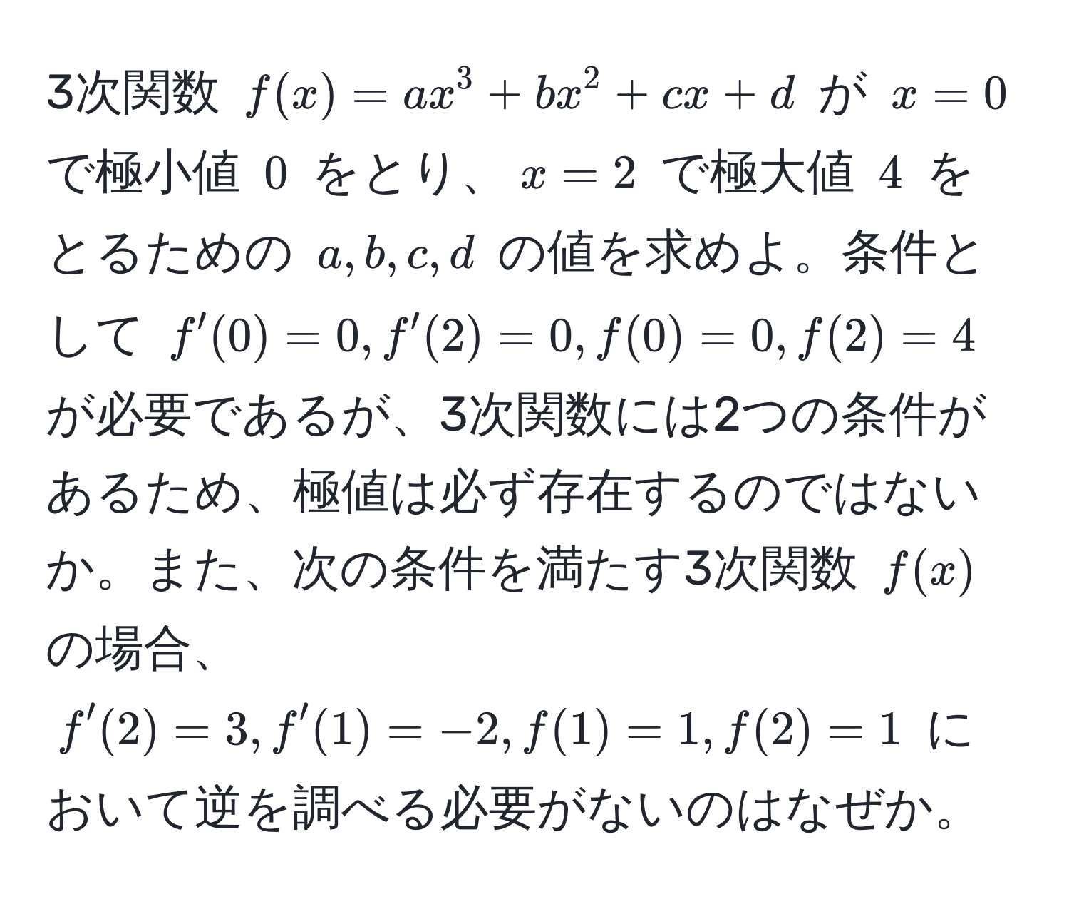 3次関数 $f(x) = ax^3 + bx^2 + cx + d$ が $x=0$ で極小値 $0$ をとり、$x=2$ で極大値 $4$ をとるための $a, b, c, d$ の値を求めよ。条件として $f'(0)=0, f'(2)=0, f(0)=0, f(2)=4$ が必要であるが、3次関数には2つの条件があるため、極値は必ず存在するのではないか。また、次の条件を満たす3次関数 $f(x)$ の場合、$f'(2)=3, f'(1)=-2, f(1)=1, f(2)=1$ において逆を調べる必要がないのはなぜか。