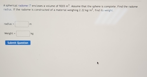 A spherical radome - encloses a volume of 9203m^3. Assume that the sphere is complete. Find the radome 
radius. If the radome is constructed of a material weighing 2.22kg/m^2 , find its weight.
radius=□ m
Weight=□ kg
Submit Question