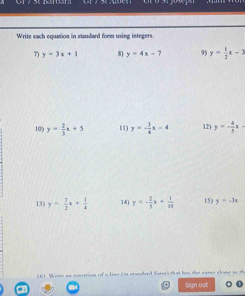 a Gr / St Barbara 
Write each equation in standard form using integers. 
7) y=3x+1 8) y=4x-7 9) y= 1/2 x-3
10) y= 2/3 x+5 11) y=- 3/4 x-4 12) y=- 4/5 x-
13) y= 7/2 x+ 1/4  14) y=- 2/5 x+ 1/10  15) y=-3x
161 Write an equation of a line (in standard form) that has the same slone as th 
Sign out