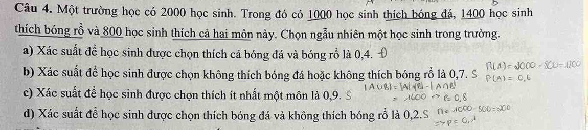 Một trường học có 2000 học sinh. Trong đó có 1000 học sinh thích bóng đá, 1400 học sinh 
thích bóng rỗ và 800 học sinh thích cả hai môn này. Chọn ngẫu nhiên một học sinh trong trường. 
a) Xác suất để học sinh được chọn thích cả bóng đá và bóng rỗ là 0, 4. 
b) Xác suất để học sinh được chọn không thích bóng đá hoặc không thích bóng rỗ là 0,7. S
c) Xác suất để học sinh được chọn thích ít nhất một môn là 0, 9. 
d) Xác suất để học sinh được chọn thích bóng đá và không thích bóng rỗ là 0, 2.S