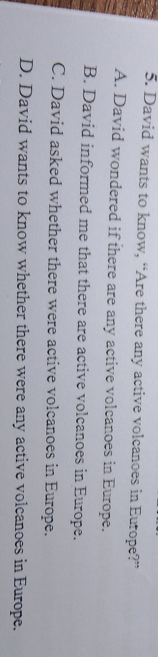 David wants to know, “Are there any active volcanoes in Europe?”
A. David wondered if there are any active volcanoes in Europe.
B. David informed me that there are active volcanoes in Europe.
C. David asked whether there were active volcanoes in Europe.
D. David wants to know whether there were any active volcanoes in Europe.