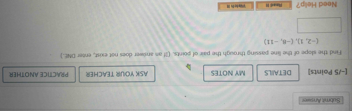 Submit Answer 
[−/5 Points] DETAILS MY NOTES ASK YOUR TEACHER PRACTICE ANOTHER 
Find the slope of the line passing through the pair of points. (If an answer does not exist, enter DNE.)
(-2,1),(-8,-11)
Need Help? Read it Watch It