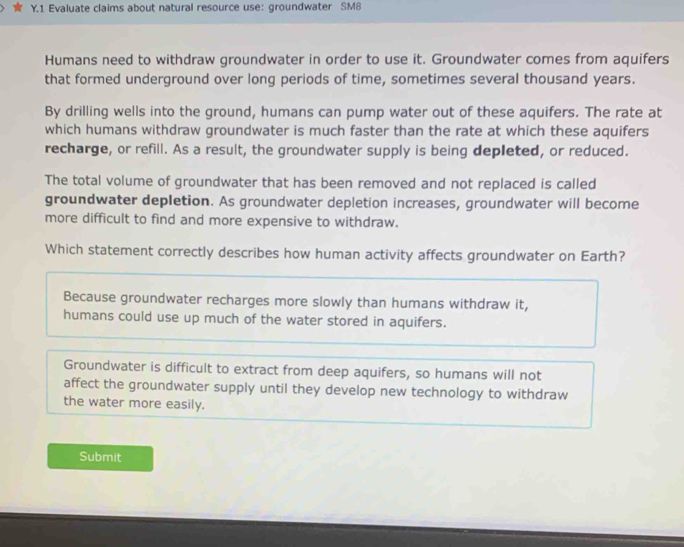 Evaluate claims about natural resource use: groundwater SM8
Humans need to withdraw groundwater in order to use it. Groundwater comes from aquifers
that formed underground over long periods of time, sometimes several thousand years.
By drilling wells into the ground, humans can pump water out of these aquifers. The rate at
which humans withdraw groundwater is much faster than the rate at which these aquifers
recharge, or refill. As a result, the groundwater supply is being depleted, or reduced.
The total volume of groundwater that has been removed and not replaced is called
groundwater depletion. As groundwater depletion increases, groundwater will become
more difficult to find and more expensive to withdraw.
Which statement correctly describes how human activity affects groundwater on Earth?
Because groundwater recharges more slowly than humans withdraw it,
humans could use up much of the water stored in aquifers.
Groundwater is difficult to extract from deep aquifers, so humans will not
affect the groundwater supply until they develop new technology to withdraw
the water more easily.
Submit