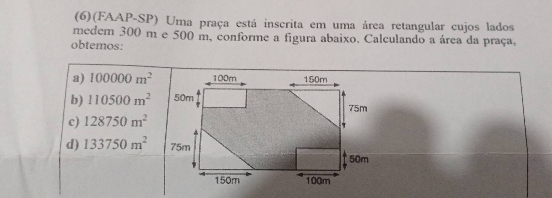 (6)(FAAP-SP) Uma praça está inscrita em uma área retangular cujos lados
medem 300 m e 500 m, conforme a figura abaixo. Calculando a área da praça,
obtemos:
a) 100000m^2
b) 110500m^2
c) 128750m^2
d) 133750m^2