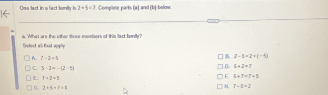 One fact in a fact family is 2+5=7. Complete parts (a) and (b) below.
a. What are the other three members of this fact family?
Select all that apply
A. 7-2=5 B. 2-5=2+(-5)
C. 5-2=-(2-5)
D. 5+2=7
E. 7+2=5
F. 5+7=7+5
G. 2+5+7=0
H. 7-5=2