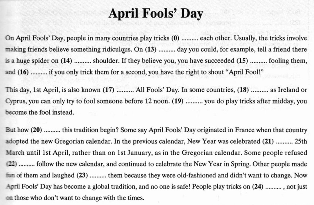 April Fools’ Day 
On April Fools’ Day, people in many countries play tricks (0) ........... each other. Usually, the tricks involve 
making friends believe something ridiculous. On (13) .......... day you could, for example, tell a friend there 
is a huge spider on (14) .......... : shoulder. If they believe you, you have succeeded (15) .......... fooling them, 
and (16) ........... if you only trick them for a second, you have the right to shout “April Fool!” 
This day, 1st April, is also known (17) ........... All Fools’ Day. In some countries, (18) ........... as Ireland or 
Cyprus, you can only try to fool someone before 12 noon. (19) ........... you do play tricks after midday, you 
become the fool instead. 
But how (20) .......... this tradition begin? Some say April Fools’ Day originated in France when that country 
adopted the new Gregorian calendar. In the previous calendar, New Year was celebrated (21) .......... 25th 
March until 1st April, rather than on 1st January, as in the Gregorian calendar. Some people refused 
(22) .......... follow the new calendar, and continued to celebrate the New Year in Spring. Other people made 
fun of them and laughed (23) .......... them because they were old-fashioned and didn’t want to change. Now 
April Fools’ Day has become a global tradition, and no one is safe! People play tricks on (24) .......... , not just 
on those who don’t want to change with the times.