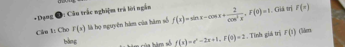 auong 
*Dạng 3: Câu trắc nghiệm trã lời ngắn 
Câu 1: Cho F(x) là họ nguyên hàm của hàm số f(x)=sin x-cos x+ 2/cos^2x , F(0)=1. Giá trị F(π )
bằng 
hàm sủa hàm số f(x)=e^x-2x+1, F(0)=2. Tính giá trị F(1) (làm