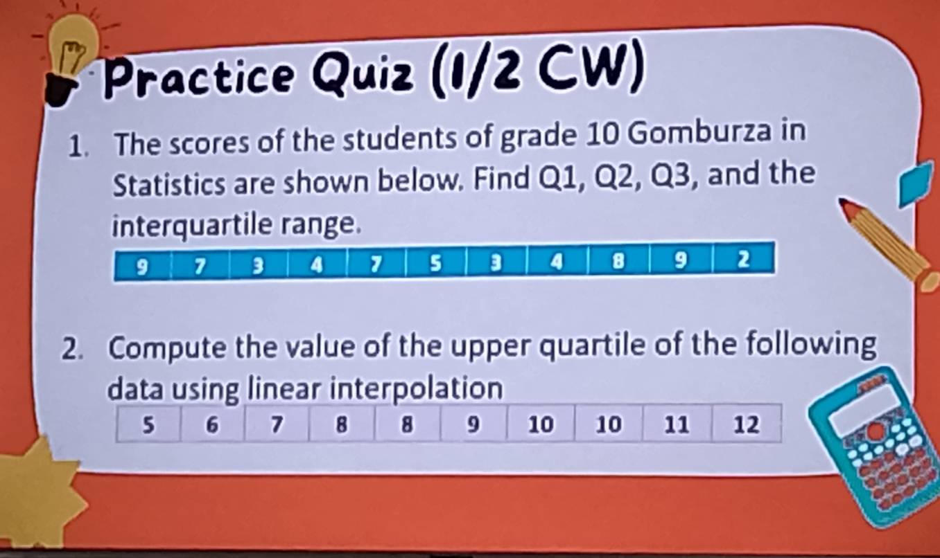 Practice Quiz (1/2 CW) 
1. The scores of the students of grade 10 Gomburza in 
Statistics are shown below. Find Q1, Q2, Q3, and the 
interquartile range.
9 7 3 4 7 5 3 4 8 9 2
2. Compute the value of the upper quartile of the following 
data using linear interpolation
5 6 7 8 8 9 10 10 11 12