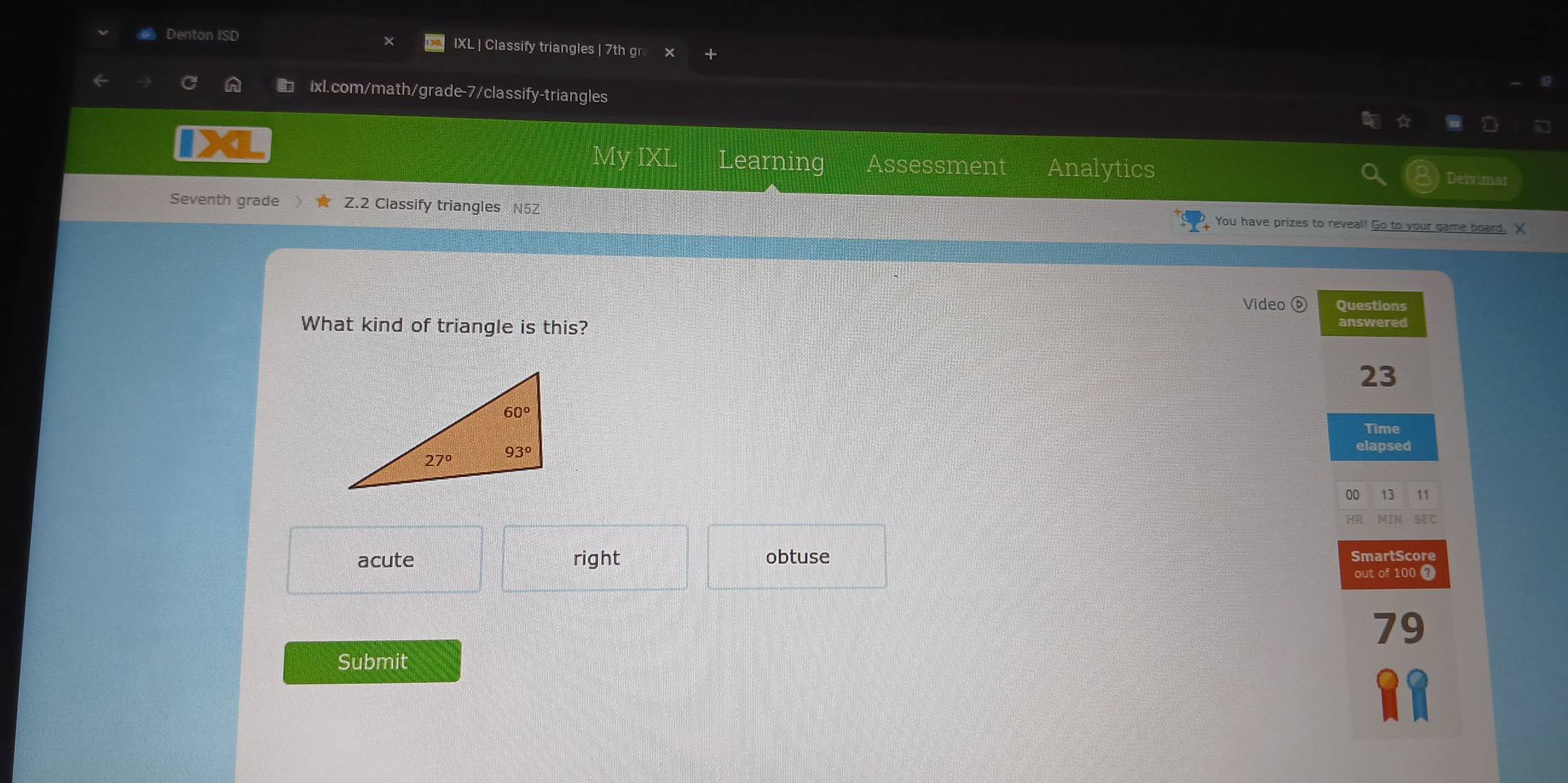 Denton ISD IXL | Classify triangles | 7th gr
ixl.com/math/grade-7/classify-triangles
My IXL Learning Assessment Analytics Deivimar
Seventh grade Z.2 Classify triangles N5Z You have prizes to reveal! Go to your game board, X
Video ⓑ Questions
What kind of triangle is this? answered
23
elapsed
00 13 11
SEC
acute right obtuse SmartScore
out of 100 1
79
Submit