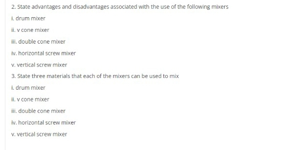 State advantages and disadvantages associated with the use of the following mixers 
i, drum mixer 
ii. v cone mixer 
iii. double cone mixer 
iv. horizontal screw mixer 
v. vertical screw mixer 
3. State three materials that each of the mixers can be used to mix 
i. drum mixer 
ii. v cone mixer 
iii. double cone mixer 
iv. horizontal screw mixer 
v. vertical screw mixer