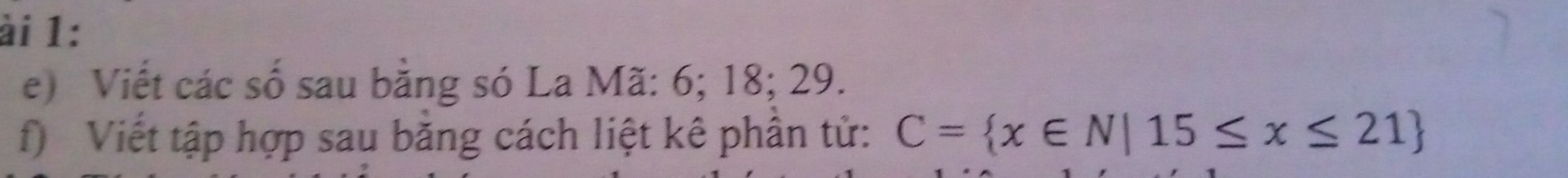 ài 1: 
e) Viết các số sau bằng só La Mã: 6; 18; 29. 
f) Viết tập hợp sau băng cách liệt kê phần tử: C= x∈ N|15≤ x≤ 21