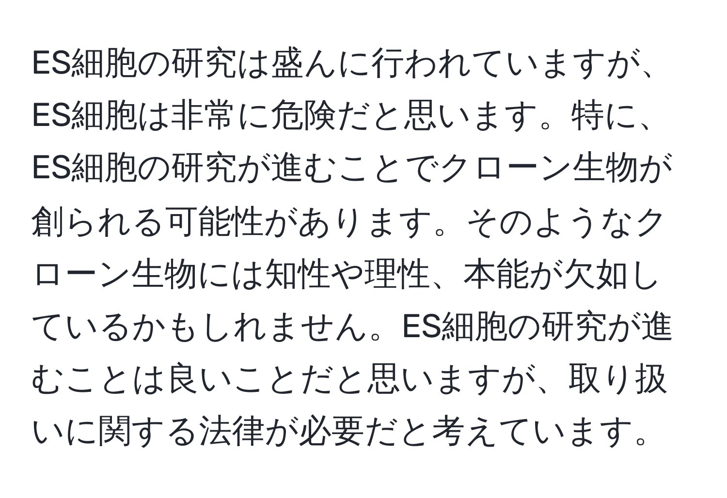 ES細胞の研究は盛んに行われていますが、ES細胞は非常に危険だと思います。特に、ES細胞の研究が進むことでクローン生物が創られる可能性があります。そのようなクローン生物には知性や理性、本能が欠如しているかもしれません。ES細胞の研究が進むことは良いことだと思いますが、取り扱いに関する法律が必要だと考えています。