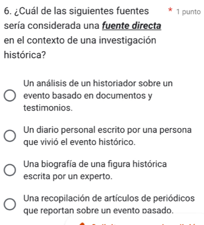 ¿Cuál de las siguientes fuentes 1 punto
sería considerada una fuente directa
en el contexto de una investigación
histórica?
Un análisis de un historiador sobre un
evento basado en documentos y
testimonios.
Un diario personal escrito por una persona
que vivió el evento histórico.
Una biografía de una figura histórica
escrita por un experto.
Una recopilación de artículos de periódicos
que reportan sobre un evento basado.