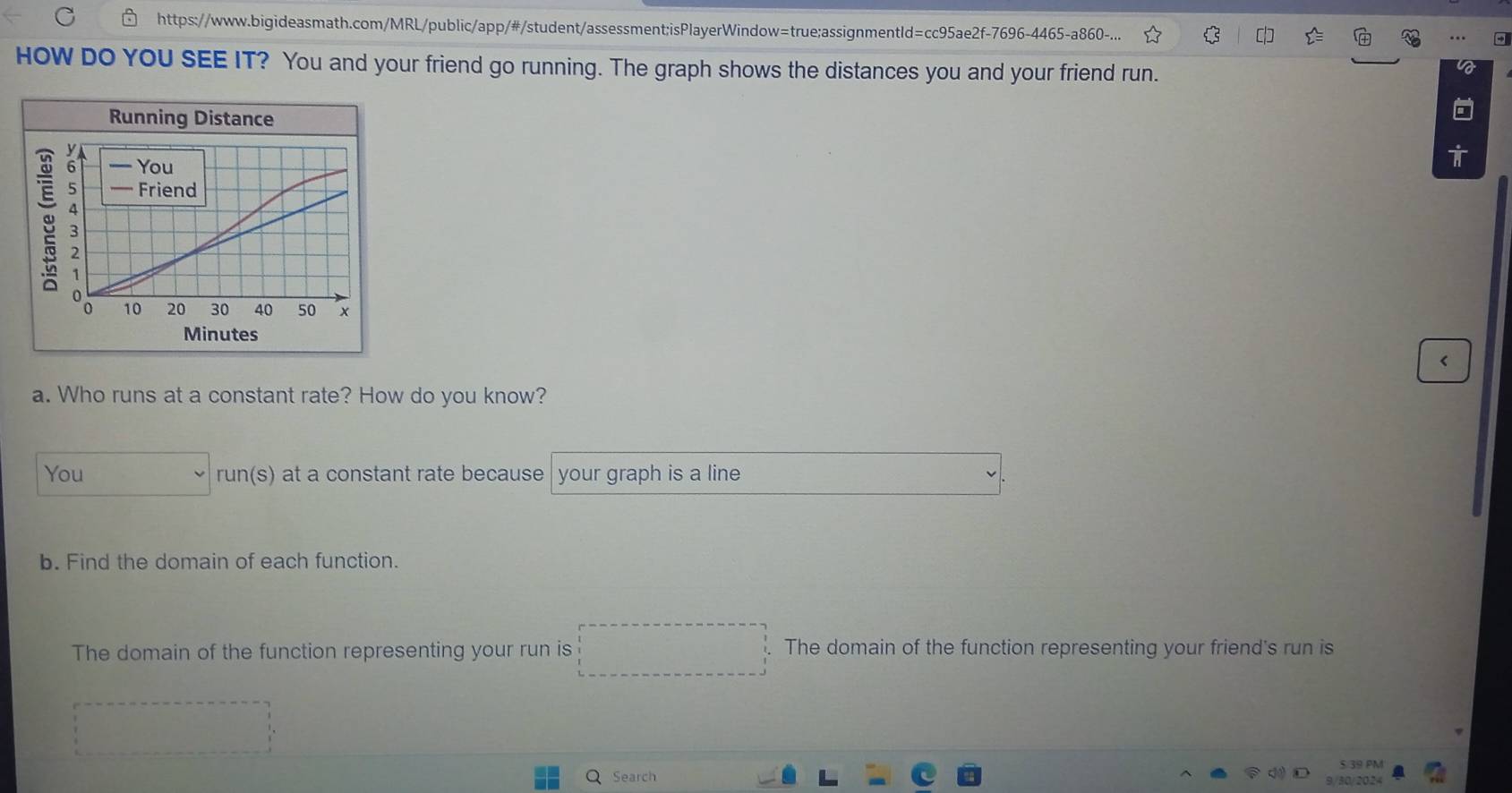 https://www.bigideasmath.com/MRL/public/app/#/student/assessment;isPlayerWindow=true;assignmentId=cc95ae2f-7696-4465-a860-... 
HOW DO YOU SEE IT? You and your friend go running. The graph shows the distances you and your friend run. 
Running Distance 
Minutes