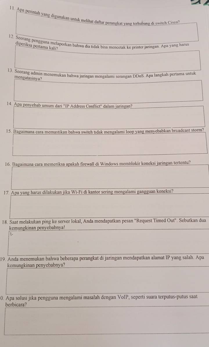 Apa perintah yang digunakan untuk melihat daftar perangkat yang terhubung di switch Cisco? 
12. Seorang pengguna melaporkan bahwa dia tidak bisa mencetak ke printer jaringan. Apa yang harus 
diperiksa pertama kali? 
13. Seorang admin menemukan bahwa jaringan mengalami serangan DDoS. Apa langkah pertama untuk 
mengatasinya? 
14. Apa penyebab umum dari 'IP Address Conflict' dalam jaringan? 
15. Bagaimana cara memastikan bahwa switch tıdak mengalami loop yang menyebabkan broadcast storm? 
16. Bagaimana cara memeriksa apakah firewall di Windows memblokir koneksi jaringan tertentu? 
17. Apa yang harus dilakukan jika Wi-Fi di kantor sering mengalami gangguan koneksi? 
18. Saat melakukan ping ke server lokal, Anda mendapatkan pesan "Request Timed Out'' . Sebutkan dua 
kemungkinan penyebabnya! 
1. 
19. Anda menemukan bahwa beberapa perangkat di jaringan mendapatkan alamat IP yang salah. Apa 
kemungkinan penyebabnya? 
0. Apa solusi jika pengguna mengalami masalah dengan VoIP, seperti suara terputus-putus saat 
berbicara?