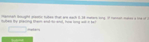 Hannah bought plastic tubes that are each 0.38 meters long. If Hannah makes a line of 2
tubes by placing them end-to-end, how long will it be?
meters
Submit