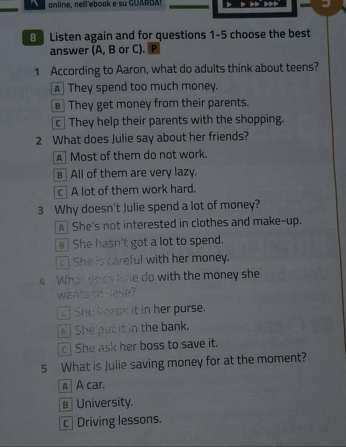 online, nell’ebook e su GUARDA!
-
8 Listen again and for questions 1-5 choose the best
answer (A, B or C). P
1 According to Aaron, what do adults think about teens?
A They spend too much money.
€ They get money from their parents.
c They help their parents with the shopping.
2 What does Julie say about her friends?
AMost of them do not work.
в] All of them are very lazy.
c A lot of them work hard.
3 Why doesn't Julie spend a lot of money?
A] She's not interested in clothes and make-up.
She hasn't got a lot to spend.
She is careful with her money.
4 What does Julie do with the money she
wants to save?
4] She keeps it in her purse.
She put it in the bank.
c j She ask her boss to save it.
5 What is Julie saving money for at the moment?
A A car.
B University.
c Driving lessons.