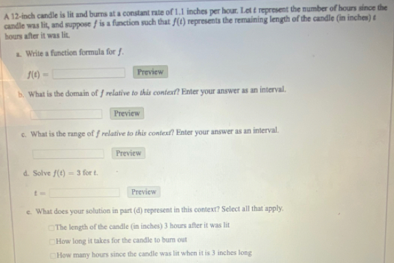 A 12-inch candle is lit and burns at a constant rate of 1.1 inches per hour. Let t represent the number of hours since the
candle was lit, and suppose f is a function such that f(t) represents the remaining length of the candle (in inches) t
hours after it was lit.
a. Write a function formula for f.
f(t)=□ Preview
b. What is the domain of f relative to this context? Enter your answer as an interval.
Preview
c. What is the range of frelative to this context? Enter your answer as an interval.
Preview
d. Solve f(t)=3 for t.
t= Preview
e. What does your solution in part (d) represent in this context? Select all that apply.
The length of the candle (in inches) 3 hours after it was lit
How long it takes for the candle to burn out
How many hours since the candle was lit when it is 3 inches long