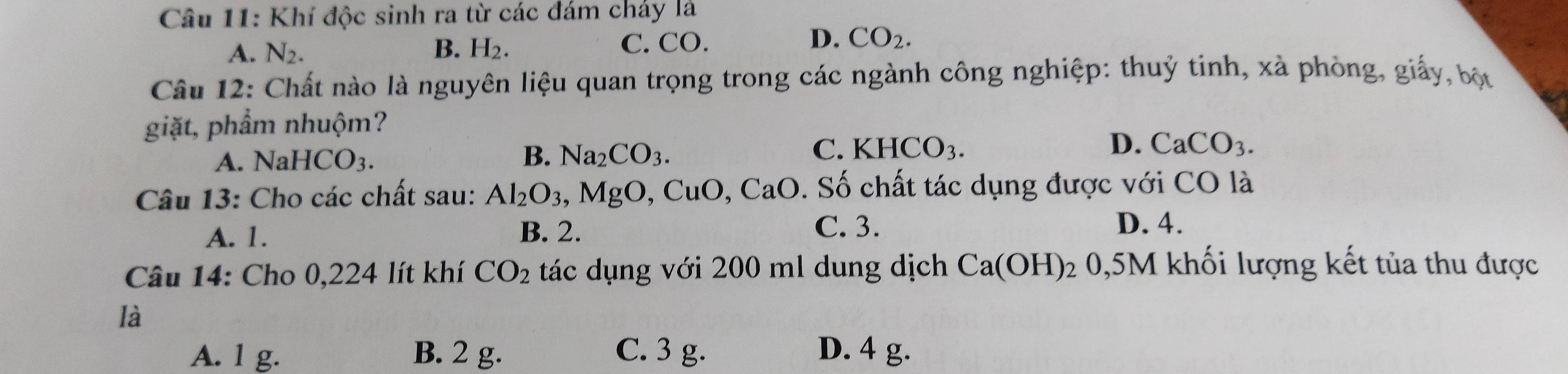 Khí độc sinh ra từ các đám cháy là
C. CO.
A. N_2. B. H_2. D. CO_2. 
Câu 12: Chất nào là nguyên liệu quan trọng trong các ngành công nghiệp: thuỷ tinh, xà phòng, giấy, bộc
giặt, phẩm nhuộm?
B.
A. NaHCO_3. Na_2CO_3.
C. KHCO_3. D. CaCO_3. 
Câu 13: Cho các chất sau: Al_2O_3, MgO, CuO, CaO 0. Số chất tác dụng được với CO là
A. 1. B. 2. C. 3.
D. 4.
Câu 14: Cho 0,224 lít khí CO_2 tác dụng với 200 ml dung dịch Ca(OH) 0, 5M khối lượng kết tủa thu được
là
A. 1 g. B. 2 g. C. 3 g. D. 4 g.