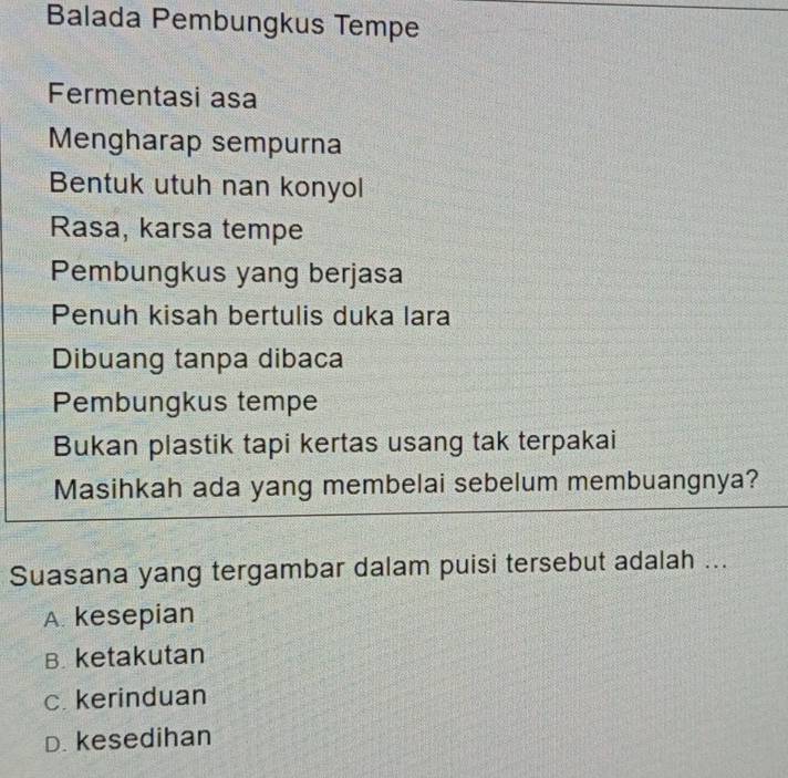 Balada Pembungkus Tempe
Fermentasi asa
Mengharap sempurna
Bentuk utuh nan konyol
Rasa, karsa tempe
Pembungkus yang berjasa
Penuh kisah bertulis duka lara
Dibuang tanpa dibaca
Pembungkus tempe
Bukan plastik tapi kertas usang tak terpakai
Masihkah ada yang membelai sebelum membuangnya?
Suasana yang tergambar dalam puisi tersebut adalah ...
A. kesepian
B. ketakutan
c. kerinduan
D. kesedihan