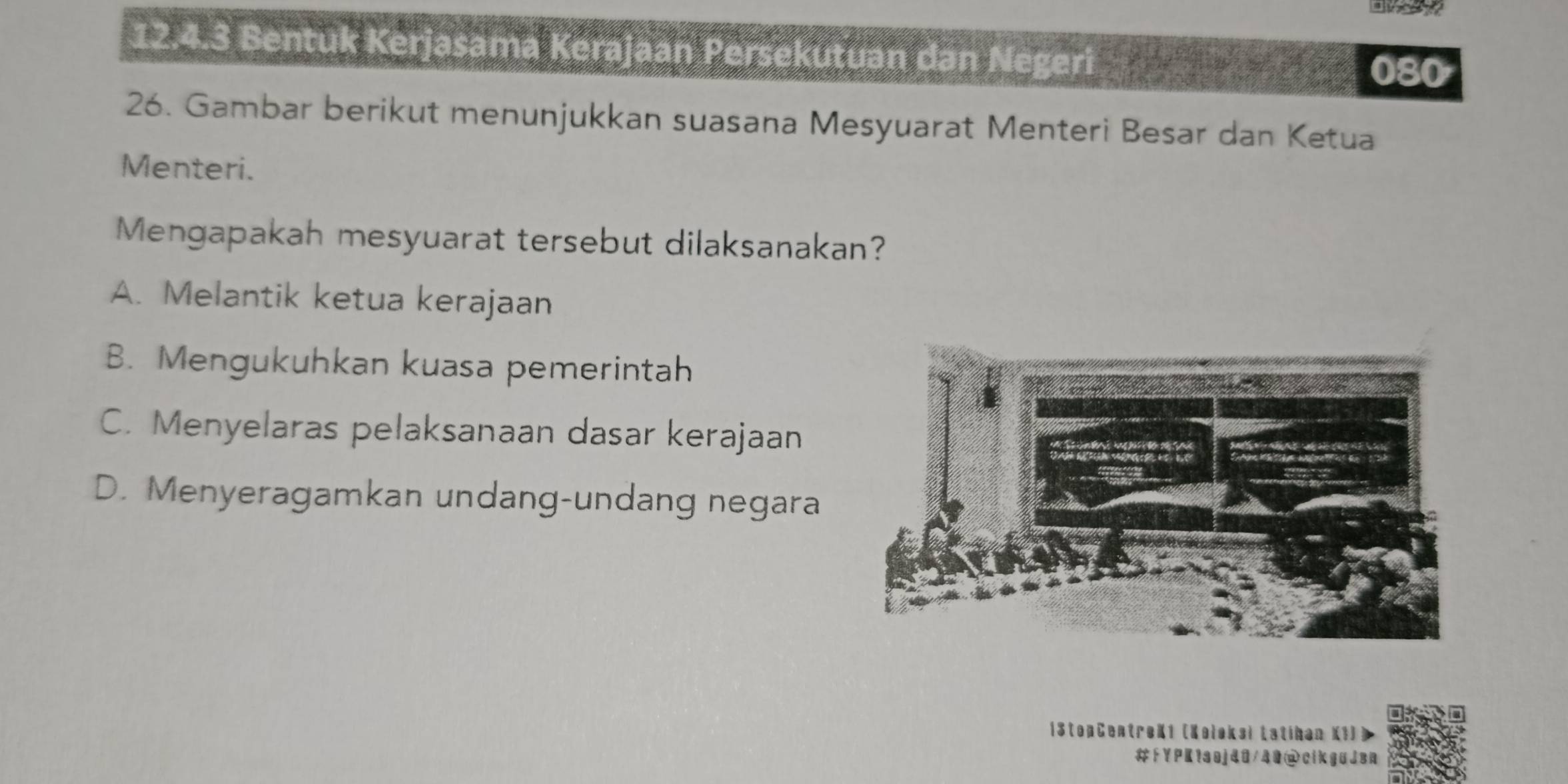 Bentuk Kerjasama Kerajaan Persekutuan dan Negeri
080
26. Gambar berikut menunjukkan suasana Mesyuarat Menteri Besar dan Ketua
Menteri.
Mengapakah mesyuarat tersebut dilaksanakan?
A. Melantik ketua kerajaan
B. Mengukuhkan kuasa pemerintah
C. Menyelaras pelaksanaan dasar kerajaan
D. Menyeragamkan undang-undang negara
1StopCentroK1 (Koloksi Łatikan K1)
#「YPKtaoj40/49@cikguJen