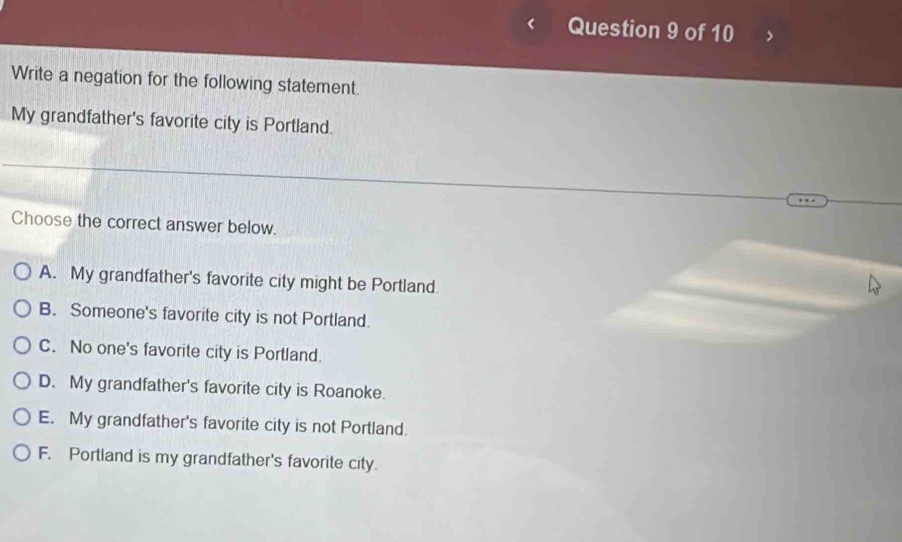 Write a negation for the following statement.
My grandfather's favorite city is Portland.
Choose the correct answer below.
A. My grandfather's favorite city might be Portland
B. Someone's favorite city is not Portland.
C. No one's favorite city is Portland.
D. My grandfather's favorite city is Roanoke.
E. My grandfather's favorite city is not Portland.
F. Portland is my grandfather's favorite city.