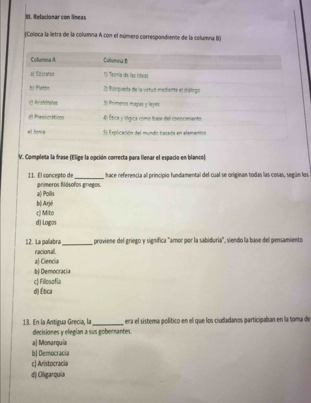 Relacionar con líneas
(Coloca la letra de la columna A con el número correspondiente de la columna B)
V. Completa la frase (Elige la opción correcta para llenar el espacio en blanco)
11. El concepto de _hace referencia al principio fundamental del cual se originan todas las cosas, según los
primeros filósofos griegos.
a) Polis
b) Arjé
c) Mito
d) Logos
12. La palabra _proviene del griego y significa "amor por la sabiduría", siendo la base del pensamiento
racional.
a) Ciencia
b) Democracia
c) Filosofía
d) Ética
13. En la Antigua Grecía, la_ era el sistema político en el que los ciudadanos participaban en la toma de
decisiones y elegían a sus gobernantes.
a) Monarquía
b) Democracia
c) Aristocracia
d) Oligarquía