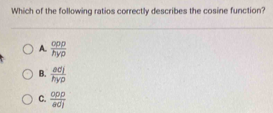 Which of the following ratios correctly describes the cosine function?
A.  opp/hyp 
B.  adj/hyp 
C.  opp/adj 