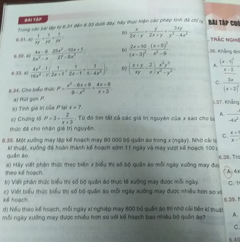 Hài tập
Trong các bài tập từ 6.31 đến 6.33 dưới đây, hãy thực hiện các phép tính đã chỉ ra Bài Tập cuó
6.31. a)  1/xy + 1/yz + 1/zx ;
b)  x/2x-y + y/2x+y + 3xy/y^2-4x^2 . Trác nghiệ
6.32. a)  (4x-6)/5x^2-x ·  (25x^2-10x+1)/27-8x^3 ; b) frac 2x+10(x-3)^2:frac (x+5)^3x^2-9. 36. Khẳng địni
6.33. a)  (4x^2-1)/16x^2-1 ( 1/2x+1 + 1/2x-1 + 1/1-4x^2 ); b) ( (x+y)/xy - 2/x ) x^3y^3/x^3-y^3 . A. frac (x-1)^2x-2=
6.34. Cho biểu thức P= (x^2-6x+9)/9-x^2 + (4x+8)/x+3 . C. frac 3x(x+2)^2
a) Rút gọn P.
b) Tính giá trị của P tại x=7. 3.37. Khẳng
A. =
c) Chứng tỏ P=3+ 2/x+3 . Từ đó tìm tất cả các giá trị nguyên của x sao cho b -4x^2
thức đã cho nhận giá trị nguyên.
C.
6,35. Một xưởng may lập kế hoạch may 80 000 bộ quần áo trong x (ngày). Nhờ cải tể  (x+1)/x- 
kĩ thuật, xưởng đã hoàn thành kế hoạch sớm 11 ngày và may vượt kế hoạch 100 5
quần áo. 6.38. Trc
a) Hay viết phân thức theo biến x biểu thị số bộ quân áo mỗi ngày xưởng may đượ
theo kế hoạch. A. 4x
b) Viết phân thức biểu thị số bộ quân áo thực tế xưởng may được mỗi ngày. C. 1
c) Viết biểu thức biểu thị số bộ quần áo mỗi ngày xưởng may được nhiều hơn so và
kế hoạch. 6.39.
d) Nếu theo kế hoạch, mỗi ngày xí nghiệp may 800 bộ quần áo thì nhờ cải tiến kĩ thuật
mỗi ngày xưởng may được nhiều hơn so với kể hoạch bao nhiêu bộ quân áo? A.
C.
6.40