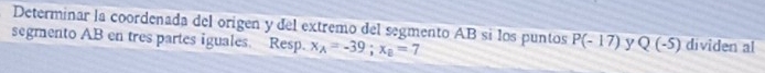 Determinar la coordenada del origen y del extremo del segmento AB sí los puntos P(-17) y Q(-5) dividen al 
segmento AB en tres partes iguales. Resp. x_A=-39; x_B=7