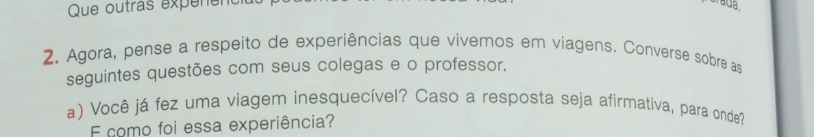 Que outras expenenc 
2. Agora, pense a respeito de experiências que vivemos em viagens. Converse sobre as 
seguintes questões com seus colegas e o professor. 
a) Você já fez uma viagem inesquecível? Caso a resposta seja afirmativa, para onde? 
E como foi essa experiência?