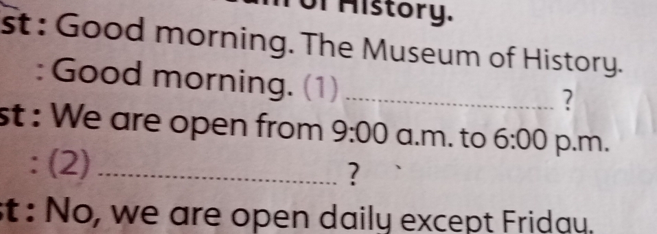 History. 
st : Good morning. The Museum of History. 
: Good morning. (1)_ 
? 
st : We are open from 9:00 a.m. to 6:00 p.m. 
: (2) _? 
st : No, we are open daily except Friday.