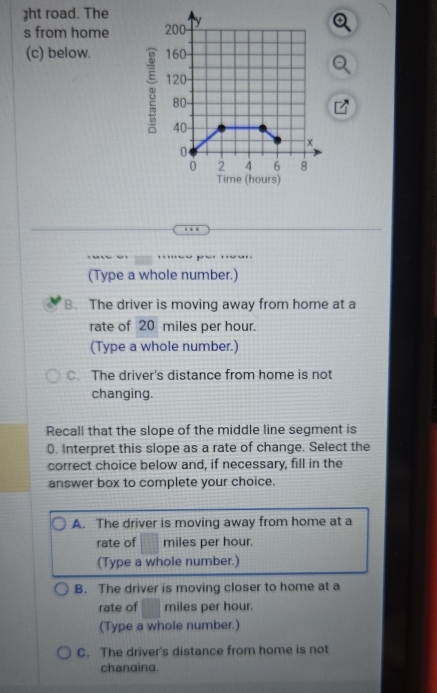 ht road. The
s from home
(c) below. 
(Type a whole number.)
B. The driver is moving away from home at a
rate of 20 miles per hour.
(Type a whole number.)
C. The driver's distance from home is not
changing.
Recall that the slope of the middle line segment is
0. Interpret this slope as a rate of change. Select the
correct choice below and, if necessary, fill in the
answer box to complete your choice.
A. The driver is moving away from home at a
rate of miles per hour.
(Type a whole number.)
B. The driver is moving closer to home at a
rate of miles per hour.
(Type a whole number.)
C. The driver's distance from home is not
chanaina.