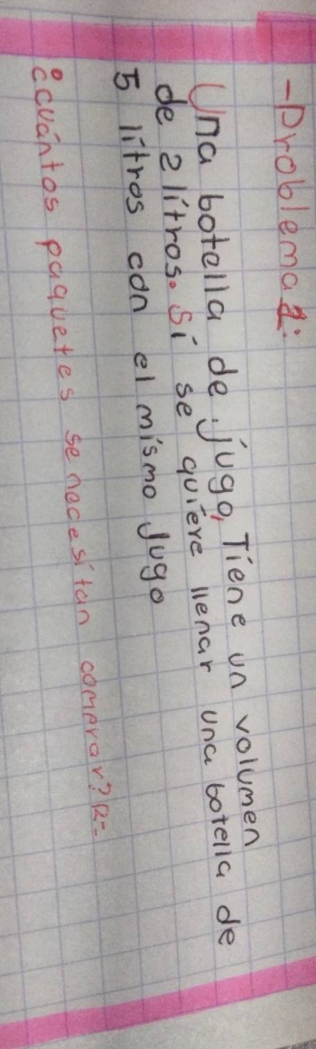 problemad: 
Una botella de jugo, Tiene un volumen 
de 2litros. Si se quieve lenar una botella de
5 litros can el mismo Jugo 
ecuahtos paguetes se nedesitan comerar? 12=