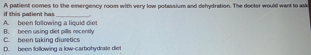 A patient comes to the emergency room with very low potassium and dehydration. The doctor would want to ask
if this patient has_
.
A. been following a liquid diet
B. been using diet pills recently
C. been taking diuretics
D. been following a low-carbohydrate diet