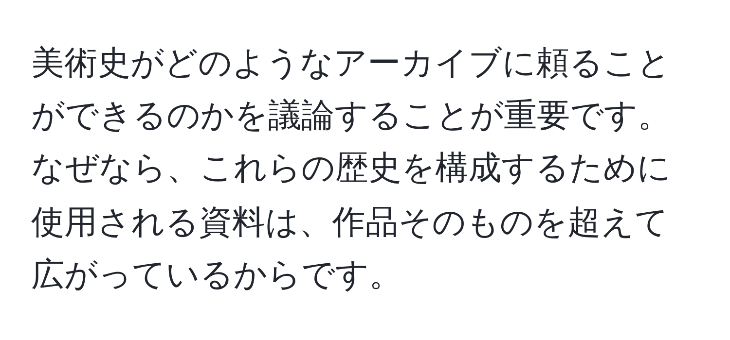 美術史がどのようなアーカイブに頼ることができるのかを議論することが重要です。なぜなら、これらの歴史を構成するために使用される資料は、作品そのものを超えて広がっているからです。