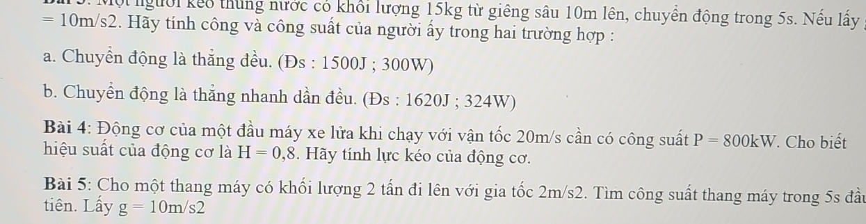 Một người kếo thung nước có khổi lượng 15kg từ giêng sâu 10m lên, chuyển động trong 5s. Nếu lấy
=10m/s2 2. Hãy tính công và công suất của người ấy trong hai trường hợp :
a. Chuyển động là thẳng đều. (Đs : 1500J; 300W)
b. Chuyển động là thẳng nhanh dần đều. (Đs : 1620J; 324W)
Bài 4: Động cơ của một đầu máy xe lửa khi chạy với vận tốc 20m/s cần có công suất P=800kW. Cho biết
hiệu suất của động cơ là H=0,8. Hãy tính lực kéo của động cơ.
Bài 5: Cho một thang máy có khối lượng 2 tấn đi lên với gia tốc 2m/s2. Tìm công suất thang máy trong 5s đầu
tiên. Lấy g=10m/s2