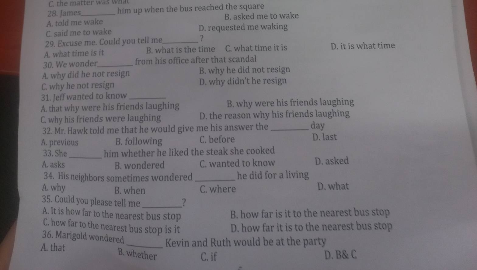 the matter was What
28. James_ him up when the bus reached the square
A. told me wake B. asked me to wake
C. said me to wake D. requested me waking
29. Excuse me. Could you tell me_ ?
A. what time is it B. what is the time C. what time it is D. it is what time
30. We wonder_ from his office after that scandal
A. why did he not resign B. why he did not resign
C. why he not resign D. why didn’t he resign
31. Jeff wanted to know_
A. that why were his friends laughing B. why were his friends laughing
C. why his friends were laughing D. the reason why his friends laughing
32. Mr. Hawk told me that he would give me his answer the_
day
A. previous B. following C. before D. last
33. She_ him whether he liked the steak she cooked
A. asks B. wondered C. wanted to know D. asked
34. His neighbors sometimes wondered _he did for a living
A. why B. when C. where D. what
35. Could you please tell me _?
A. It is how far to the nearest bus stop B. how far is it to the nearest bus stop
C. how far to the nearest bus stop is it D. how far it is to the nearest bus stop
36. Marigold wondered
A. that
_Kevin and Ruth would be at the party
B. whether D. B& C
C. if