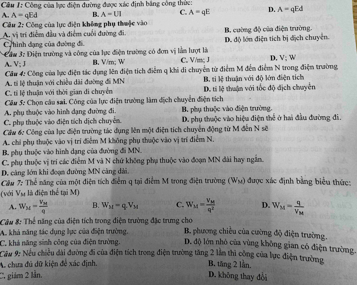 Công của lực điện đường được xác định bằng công thức:
D. A=qEd
A. A= qEd B. A=UI
C. A=qE
Câu 2: Công của lực điện không phụ thuộc vào
A. vị trí điểm đầu và điểm cuối đường đi. B. cường độ của điện trường.
C hình dạng của đường đi. D. độ lớn điện tích bị dịch chuyển.
Câu 3: Điện trường và công của lực điện trường có đơn vị lần lượt là
A. V; J B. V/m; W C. V/m; J
D. V; W
Câu 4: Công của lực điện tác dụng lên điện tích điểm q khi di chuyển từ điểm M đến điểm N trong điện trường
A. tỉ lệ thuận với chiều dài đường đi MN B. ti lệ thuận với độ lớn điện tích
C. tỉ lệ thuận với thời gian di chuyển D. ti lệ thuận với tốc độ dịch chuyển
Câu 5: Chọn câu sai. Công của lực điện trường làm dịch chuyển điện tích
A. phụ thuộc vào hình dạng đường đi. B. phụ thuộc vào điện trường.
C. phụ thuộc vào điện tích dịch chuyển. D. phụ thuộc vào hiệu điện thế ở hai đầu đường đi.
Câu 6: Công của lực điện trường tác dụng lên một điện tích chuyển động từ M đến N sẽ
A. chi phụ thuộc vào vị trí điểm M không phụ thuộc vào vị trí điểm N.
B. phụ thuộc vào hình dạng của đường đi MN.
C. phụ thuộc vị trí các điểm M và N chứ không phụ thuộc vào đoạn MN dài hay ngắn.
D. càng lớn khi đoạn đường MN càng dài.
Câu 7: Thế năng của một điện tích điểm q tại điểm M trong điện trường (W_M) được xác định bằng biểu thức:
(với V_M là điện thế tại M)
B.
C. W_M=frac V_Mq^2
A. W_M=frac V_Mq W_M=q.V_M D. W_M=frac qV_M
Câu 8: Thế năng của điện tích trong điện trường đặc trưng cho
A. khả năng tác dụng lực của điện trường. B. phương chiều của cường độ điện trường.
C. khả năng sinh công của điện trường.
D. độ lớn nhỏ của vùng không gian có điện trường.
Câu 9: Nếu chiều dài đường đi của điện tích trong điện trường tăng 2 lần thì công của lực điện trường
A. chưa đủ dữ kiện để xác định. B. tăng 2 lần.
C. giảm 2 lần. D. không thay đổi