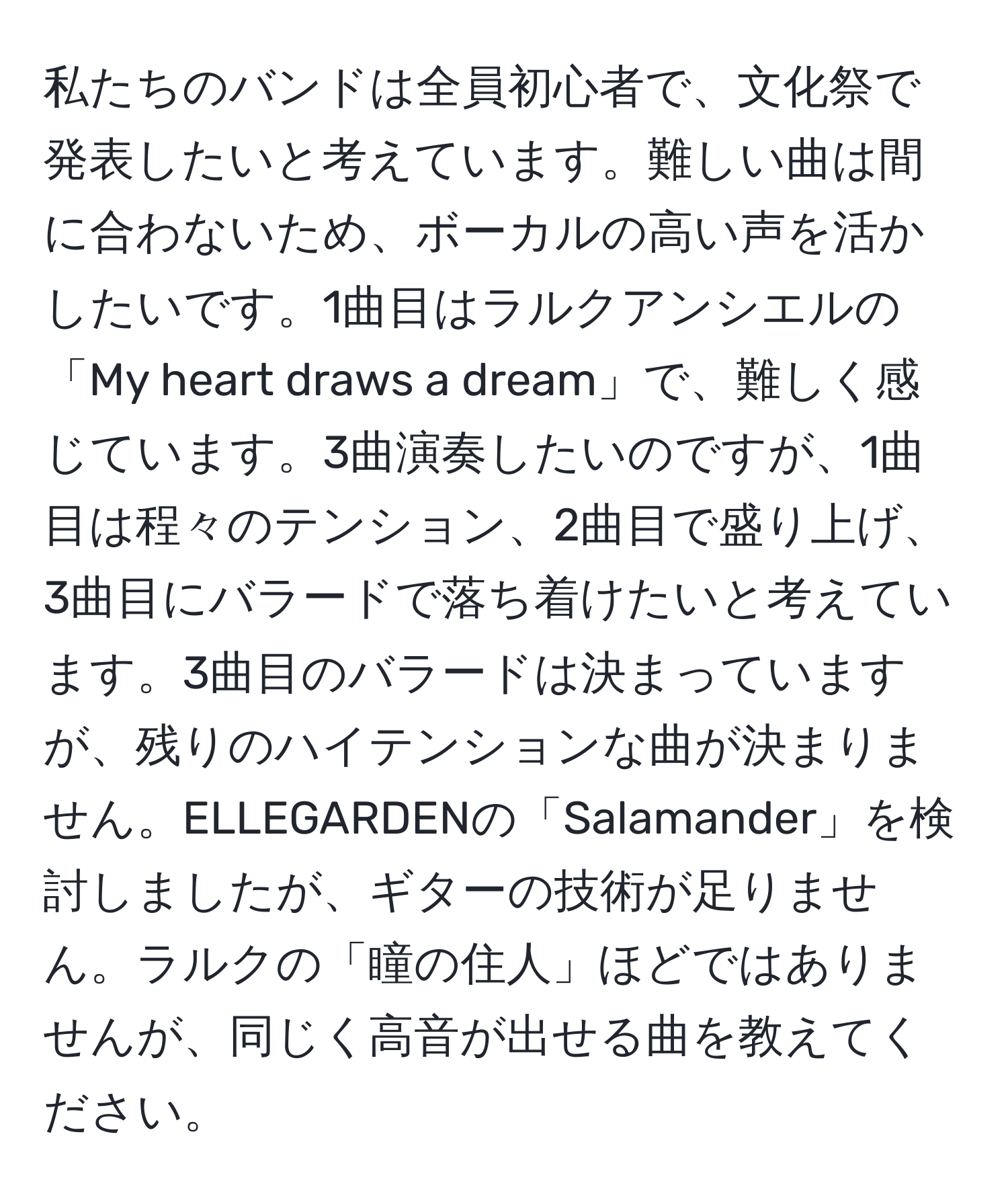 私たちのバンドは全員初心者で、文化祭で発表したいと考えています。難しい曲は間に合わないため、ボーカルの高い声を活かしたいです。1曲目はラルクアンシエルの「My heart draws a dream」で、難しく感じています。3曲演奏したいのですが、1曲目は程々のテンション、2曲目で盛り上げ、3曲目にバラードで落ち着けたいと考えています。3曲目のバラードは決まっていますが、残りのハイテンションな曲が決まりません。ELLEGARDENの「Salamander」を検討しましたが、ギターの技術が足りません。ラルクの「瞳の住人」ほどではありませんが、同じく高音が出せる曲を教えてください。