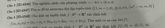 [ID:4346] Tìm nghiệm phức của phương trình: z-4ioverline z+15=0. 
Câu B[ID:43 47] Tim m để hệ vecto sau độc lập tuyển tính  (1,m-1,0),(0,0,m),(m^2-m,m,0)
Câu 4[ID:4348] Cho ánh xạ tuyến tính ∠ h f:R^3to R^3 xác định bởi
f(x_1,x_2,x_3)=(x_1-x_2+2x_3,x_2+2x_3,-x_1+2x_2). Tim một co sơ của Im(f). 
t h x e tuyền tính ell · R^2to R^2 xác đình bởi f(1,0)=(0,1) , và