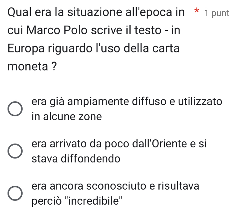 Qual era la situazione all'epoca in * 1 punt
cui Marco Polo scrive il testo - in
Europa riguardo l'uso della carta
moneta ?
era già ampiamente diffuso e utilizzato
in alcune zone
era arrivato da poco dall'Oriente e si
stava diffondendo
era ancora sconosciuto e risultava
perciò "incredibile"