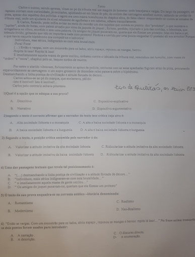 Teato
Carles e ostros, saindo apreses, viram ao pe da tríbuna seal ama magete de hoem- ande bracejasa o vargas. Do largo da passagem, e
rspazes corriam com curiosidade, ja excitados, apinhande-se em biese de pês, do reciste das caruagero accciam ouvos, salanda as costas da
pista, apesar dos repeíões das polícias- e agora era uma massa sueralraosa de ehapãos altes, de fates claros erspurando-se eentra as ercadas da
e ttona real, onte um ajudaets de el-cei refezente de aguiheta e em cabeloz, olhaa trasquilanss.
E Carios, feraado, pode eatrs avisar eo meio de mantião em dos surelas que carrers na prsmão das ''arodutos'', o que montavs
'juprer'', ainda de 100s, com paletó alvadio par sima da jeqaeta de jequer, furiaso, persico, in ociado o juiz das camiéas. o Mendees, que
arrega hava os olhos, etudido e sem umna palava. Os amigos co jóquei pusavarono, queria que ela fizeise ar arratro. Más ele sata o pé,
demato Ivido, gritando que #ló se importasa nada com protertal Perders a conrida por uma pouso vergustal O arneo all era arrochal Perque
o que tavia naquele hipódromo en compedrice e lacroeiral
-Fora! Foca! Insividuos, mas sériós, indignanu-se com esos brunalidade.
(...) ntão o vargas, com em excontão para os lades, abriu espaço, repaxou ao mangas, berrou:
==Repita ls isso! Repia I ia = E emeciatamente aquela massa de geme oscilos, embassu contra o tabuado da mbusa real, rerseinhos em temulo, com vosea de
'ordem'' e "moni'', chapéus pelo ar, baques suedos de murros.
Por estre o alarido vibravam, furiosamente os agitos da polícia; sechoraa com as ssas apanhadas fegiram atras do pista, procurasdo
«spavoridamento as carruagens- é um sopro grosseiro de desordan reles passava sobre o hipódroma.
Deunsschando a liaha pestiça de civilização e stitudo forcada de dec01o
Cartos scheu-es ao pé do marque, que exclamava, pálido:
Carles pelo contrario ashava pitoresso is d incrivell Ista e inerivell 
1)Qual é a opção que se adequa a sua prova?
A. Descritivo C. Expositivo-espäicativo
B. Narratiso D. Exprositivo-argumentativo
E teguado o testa é correcto efirmse que a asrrador do texte trce crítica coja atra é:
A. Alta sociedede Wsboeta e a monarquia C. A aïta a baísa sociedade lisboeta e a mosarquia
1. A baixa sociedade Esbocta e a burguesia D. A alta e baixa sociedade lísboeta e burguesia
3) Segunda o texte, a posição crítica assumida pela sarradar é de:
A. Valonizar a atitade imitativa da ata sociedade lisboeta C. Ridicularizar a atitude imitativa da ala sociedade lisboera
B. Valorizar a atítude imitativa da baixa sociedade lisboeta D. Ridicularizar a atitade imitativa de alta sociedade lissoeta
4) Uma das passagens textueís que revela tal poniciosamento é:
A. ''(...) desmanchando a linãa postiça de civilização e a atitade forcada de deccro..'''
B. 'individues, mais sérios indignaram-se com esta arutalidade'
C. e imediatamente aqueía massa de geste oscilo....  ''
D. ' Os areigos do joquei pusávam-no, queriam que ele fizesse um protesto
5) O texto da sua prava enquadra-se na corrente estético - Ecerária denamisada:
A. Remastísmo C. Realismo
B. Moderismo D. Neo-Realismo
6) "Encão as vargas. Com um encontrão par os lados, abris espaço , cepuxou as mangos e berou: repita iá issol.. '' Na frase aoma trazaers
es duis pentas foram saadas para intreduzir:
A A narração . B. A descrição. D. A estemenação. C. () discurso directo.