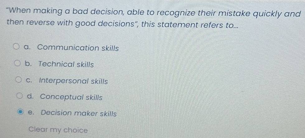 “When making a bad decision, able to recognize their mistake quickly and
then reverse with good decisions”, this statement refers to...
a. Communication skills
b. Technical skills
c. Interpersonal skills
d. Conceptual skills
e. Decision maker skills
Clear my choice